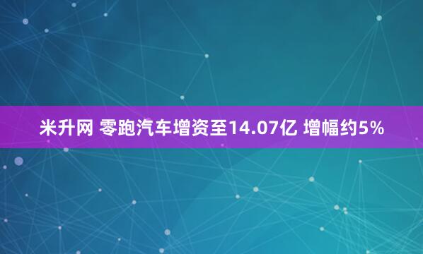米升网 零跑汽车增资至14.07亿 增幅约5%