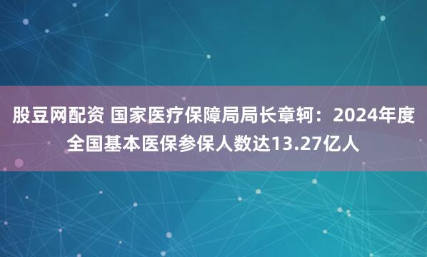 股豆网配资 国家医疗保障局局长章轲：2024年度全国基本医保参保人数达13.27亿人