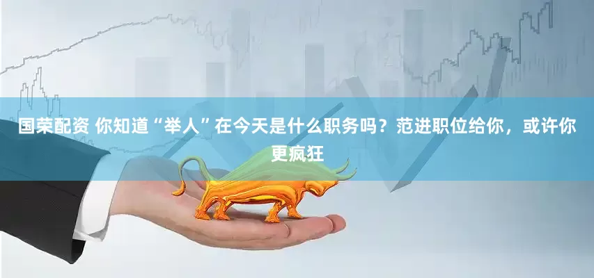 国荣配资 你知道“举人”在今天是什么职务吗？范进职位给你，或许你更疯狂