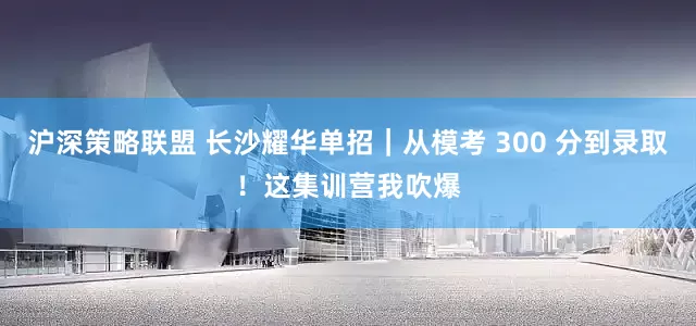 沪深策略联盟 长沙耀华单招｜从模考 300 分到录取！这集训营我吹爆