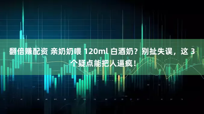 翻倍赚配资 亲奶奶喂 120ml 白酒奶？别扯失误，这 3 个疑点能把人逼疯！