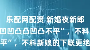 乐配网配资 新婚夜新郎出上联：“凹凹凸凸凹凸不平”，不料新娘的下联更绝妙