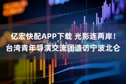 亿宏快配APP下载 光影连两岸！台湾青年导演交流团造访宁波北仑