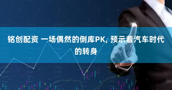 铭创配资 一场偶然的倒库PK, 预示着汽车时代的转身