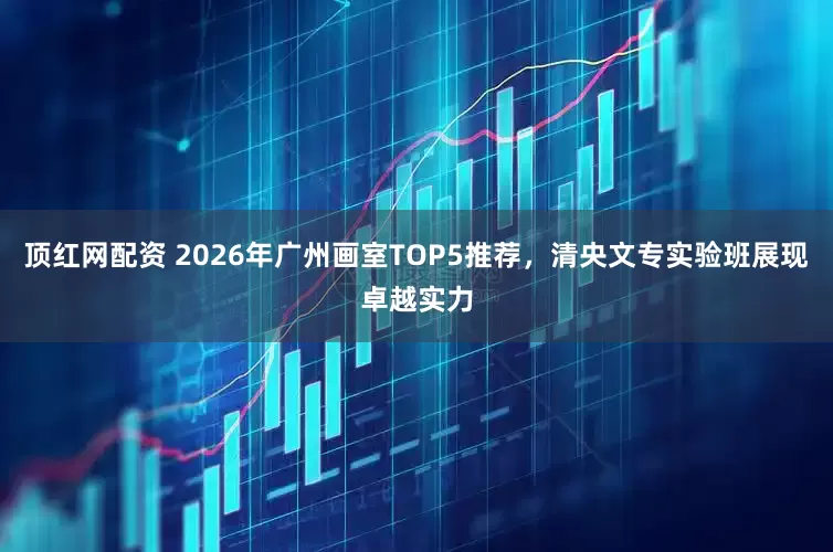 顶红网配资 2026年广州画室TOP5推荐，清央文专实验班展现卓越实力