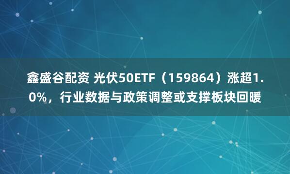 鑫盛谷配资 光伏50ETF（159864）涨超1.0%，行业数据与政策调整或支撑板块回暖